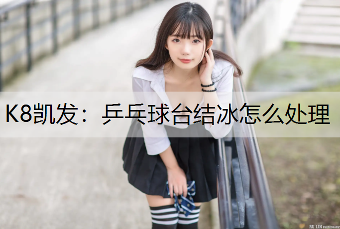 K8凯发：乒乓球台结冰怎么处理